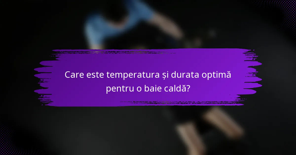Care este temperatura și durata optimă pentru o baie caldă?