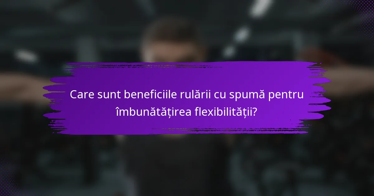 Care sunt beneficiile rulării cu spumă pentru îmbunătățirea flexibilității?