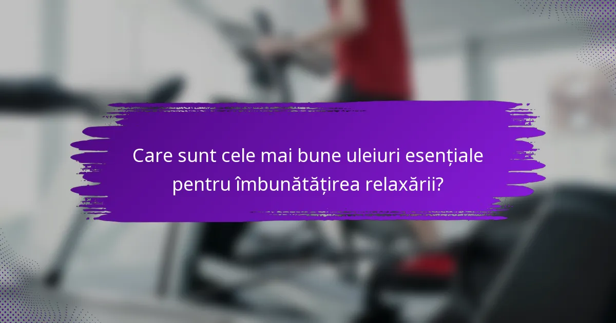 Care sunt cele mai bune uleiuri esențiale pentru îmbunătățirea relaxării?