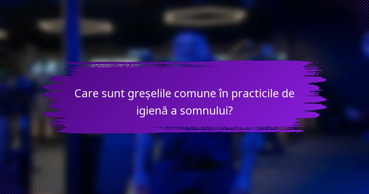 Care sunt greșelile comune în practicile de igienă a somnului?
