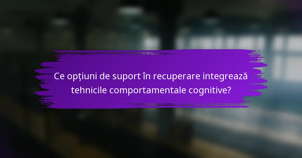 Ce opțiuni de suport în recuperare integrează tehnicile comportamentale cognitive?