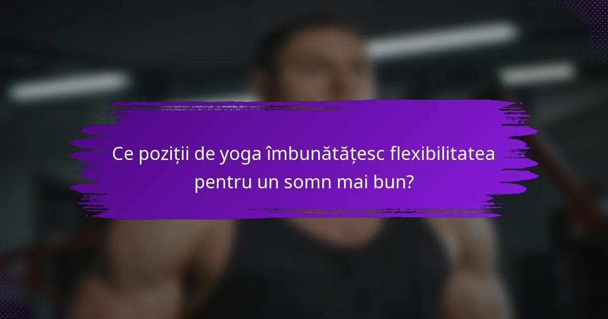 Ce poziții de yoga îmbunătățesc flexibilitatea pentru un somn mai bun?