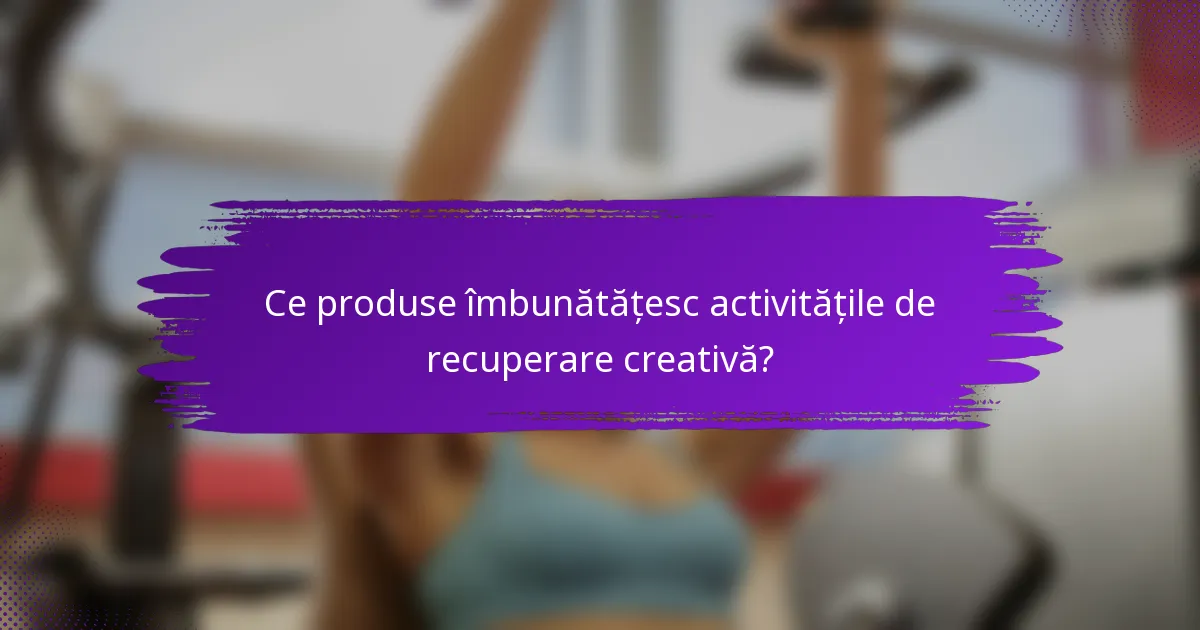 Ce produse îmbunătățesc activitățile de recuperare creativă?