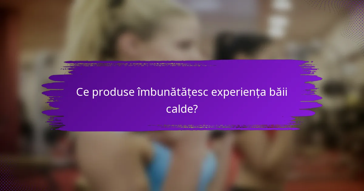 Ce produse îmbunătățesc experiența băii calde?