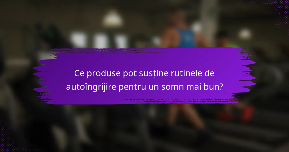 Ce produse pot susține rutinele de autoîngrijire pentru un somn mai bun?