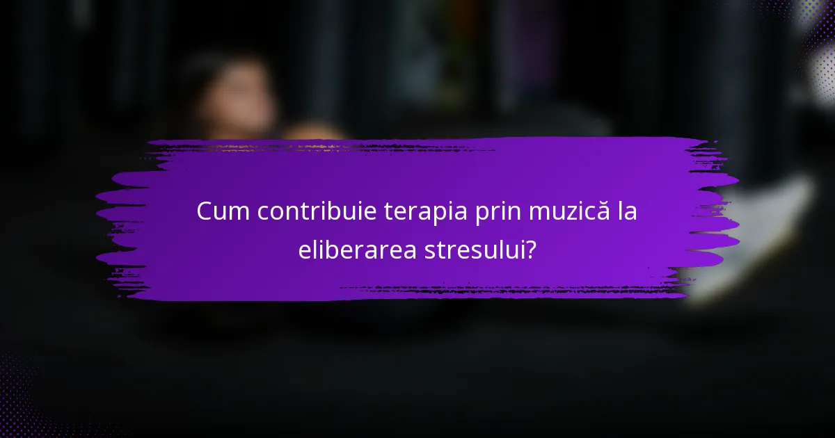 Cum contribuie terapia prin muzică la eliberarea stresului?