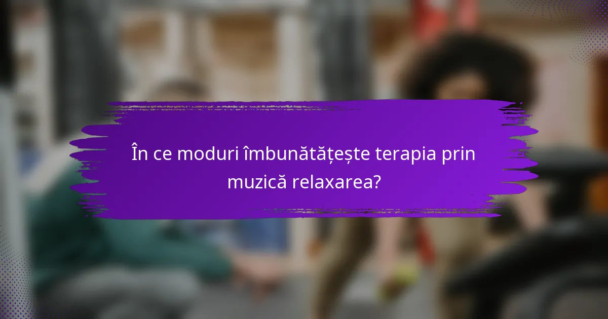 În ce moduri îmbunătățește terapia prin muzică relaxarea?